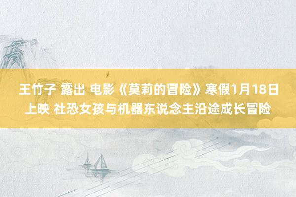 王竹子 露出 电影《莫莉的冒险》寒假1月18日上映 社恐女孩与机器东说念主沿途成长冒险