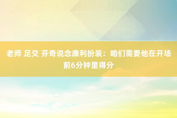 老师 足交 芬奇说念康利扮装：咱们需要他在开场前6分钟里得分