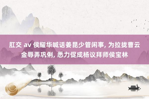 肛交 av 侯耀华喊话姜昆少管闲事， 为拉拢曹云金辱弄巩俐， 悉力促成杨议拜师侯宝林