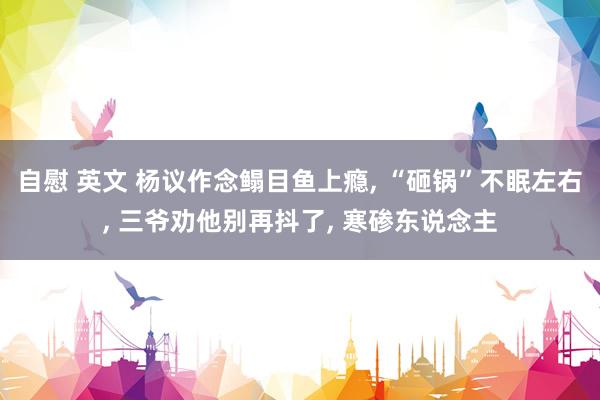 自慰 英文 杨议作念鳎目鱼上瘾， “砸锅”不眠左右， 三爷劝他别再抖了， 寒碜东说念主