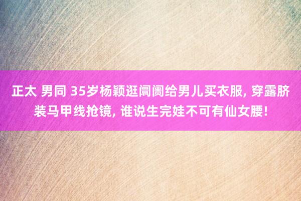 正太 男同 35岁杨颖逛阛阓给男儿买衣服， 穿露脐装马甲线抢镜， 谁说生完娃不可有仙女腰!