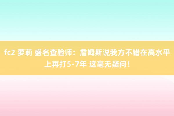 fc2 萝莉 盛名查验师：詹姆斯说我方不错在高水平上再打5-7年 这毫无疑问！