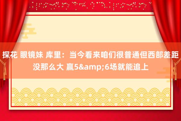 探花 眼镜妹 库里：当今看来咱们很普通但西部差距没那么大 赢5&6场就能追上