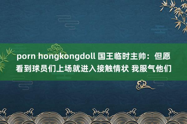 porn hongkongdoll 国王临时主帅：但愿看到球员们上场就进入接触情状 我服气他们