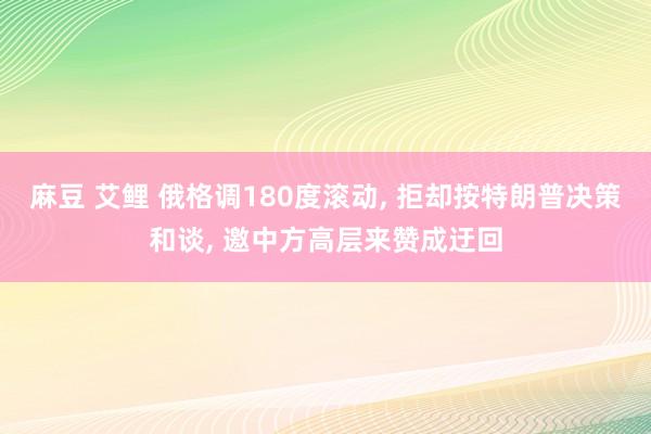 麻豆 艾鲤 俄格调180度滚动， 拒却按特朗普决策和谈， 邀中方高层来赞成迂回