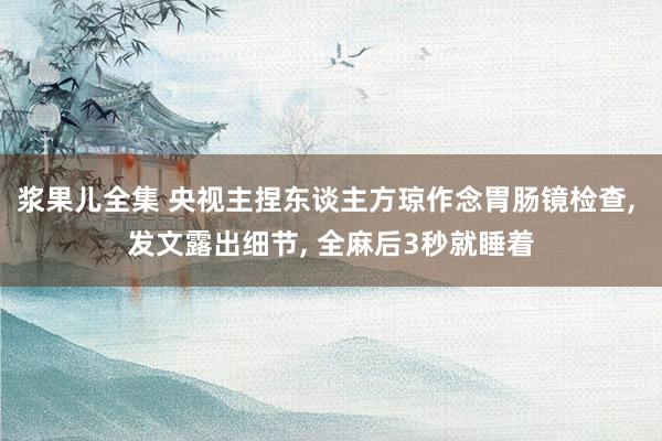 浆果儿全集 央视主捏东谈主方琼作念胃肠镜检查， 发文露出细节， 全麻后3秒就睡着