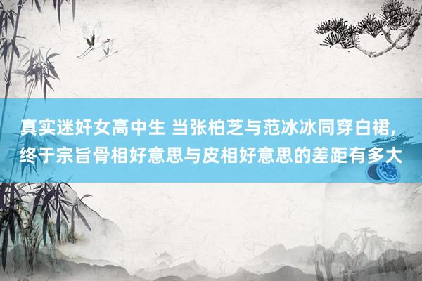 真实迷奸女高中生 当张柏芝与范冰冰同穿白裙， 终于宗旨骨相好意思与皮相好意思的差距有多大