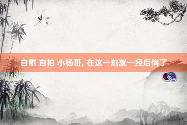 自慰 自拍 小杨哥， 在这一刻就一经后悔了