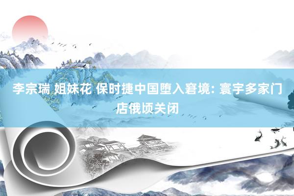 李宗瑞 姐妹花 保时捷中国堕入窘境: 寰宇多家门店俄顷关闭