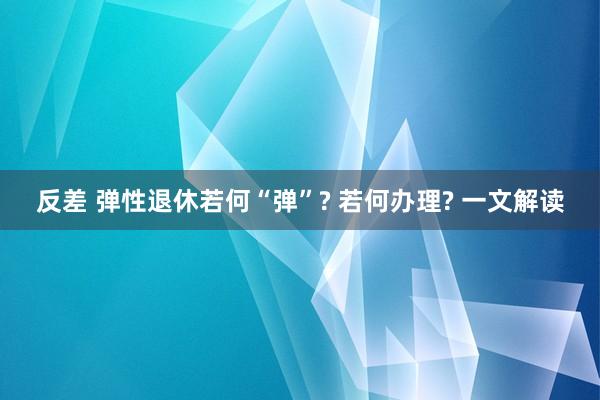 反差 弹性退休若何“弹”? 若何办理? 一文解读