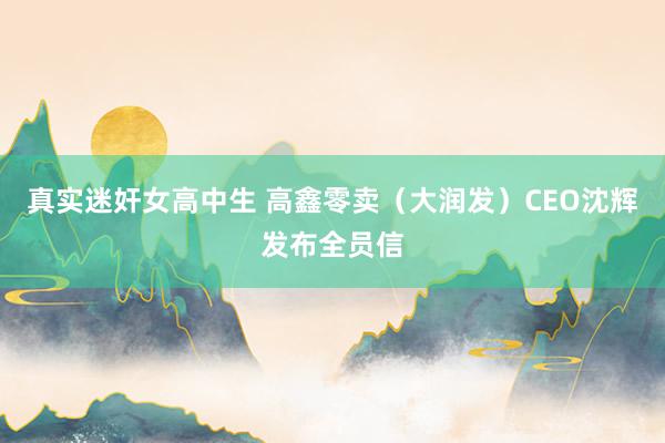 真实迷奸女高中生 高鑫零卖（大润发）CEO沈辉发布全员信