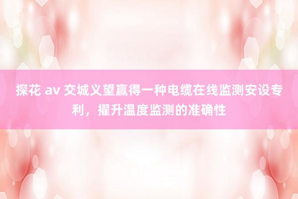 探花 av 交城义望赢得一种电缆在线监测安设专利，擢升温度监测的准确性
