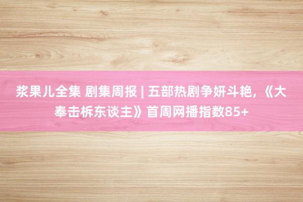 浆果儿全集 剧集周报 | 五部热剧争妍斗艳， 《大奉击柝东谈主》首周网播指数85+