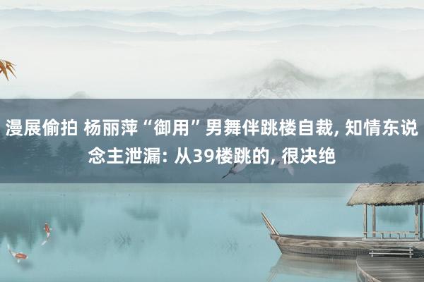 漫展偷拍 杨丽萍“御用”男舞伴跳楼自裁， 知情东说念主泄漏: 从39楼跳的， 很决绝