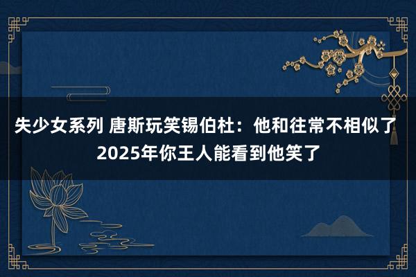 失少女系列 唐斯玩笑锡伯杜：他和往常不相似了 2025年你王人能看到他笑了