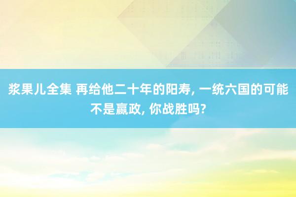 浆果儿全集 再给他二十年的阳寿， 一统六国的可能不是嬴政， 你战胜吗?