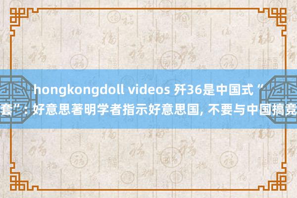 hongkongdoll videos 歼36是中国式“圈套”: 好意思著明学者指示好意思国， 不要与中国搞竞赛