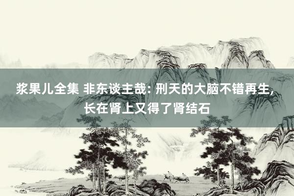 浆果儿全集 非东谈主哉: 刑天的大脑不错再生， 长在肾上又得了肾结石