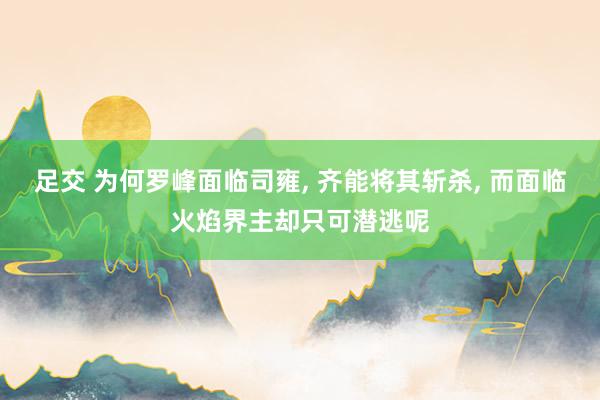 足交 为何罗峰面临司雍， 齐能将其斩杀， 而面临火焰界主却只可潜逃呢