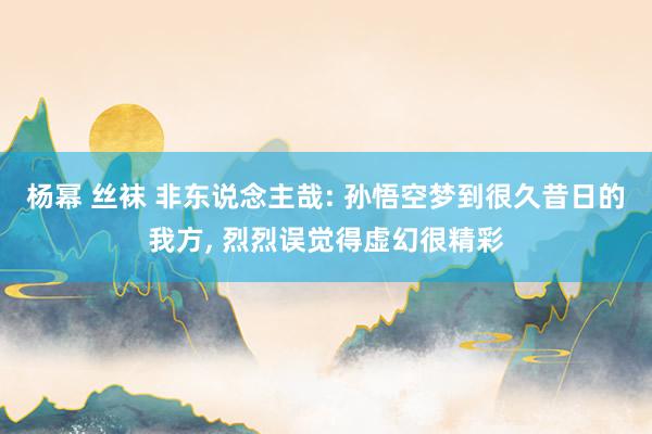 杨幂 丝袜 非东说念主哉: 孙悟空梦到很久昔日的我方， 烈烈误觉得虚幻很精彩