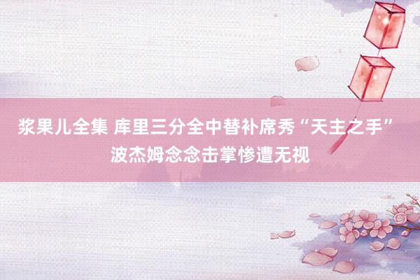 浆果儿全集 库里三分全中替补席秀“天主之手” 波杰姆念念击掌惨遭无视