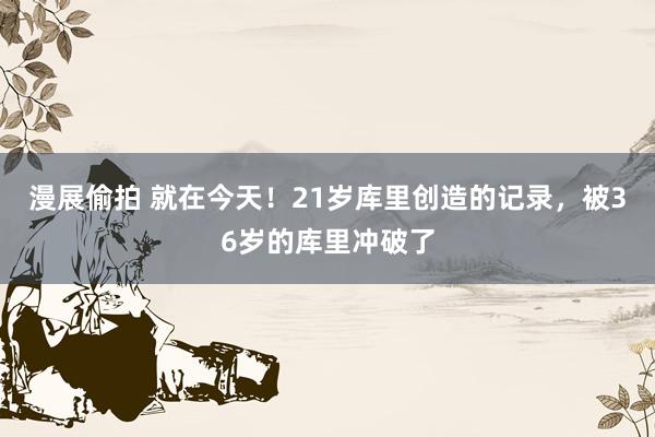 漫展偷拍 就在今天！21岁库里创造的记录，被36岁的库里冲破了