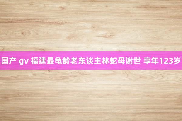 国产 gv 福建最龟龄老东谈主林蛇母谢世 享年123岁