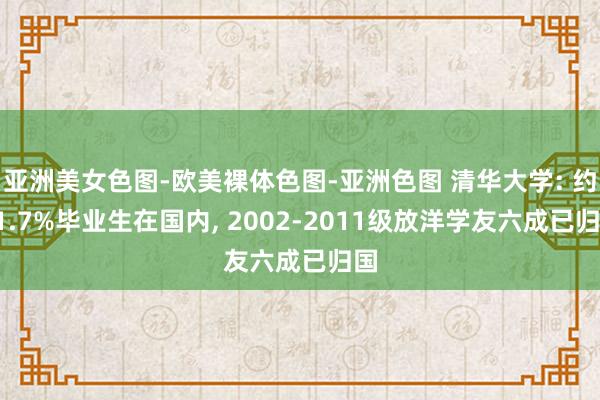 亚洲美女色图-欧美裸体色图-亚洲色图 清华大学: 约91.7%毕业生在国内， 2002-2011级放洋学友六成已归国