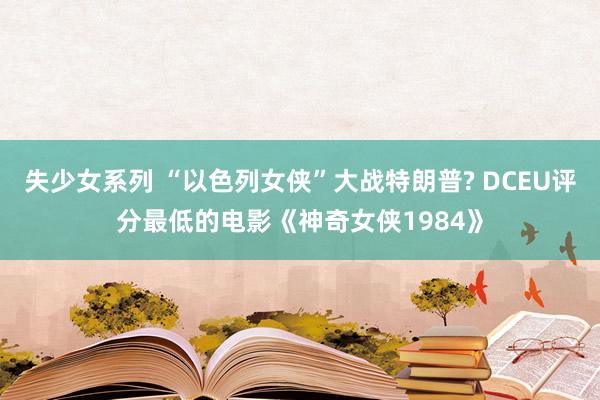 失少女系列 “以色列女侠”大战特朗普? DCEU评分最低的电影《神奇女侠1984》