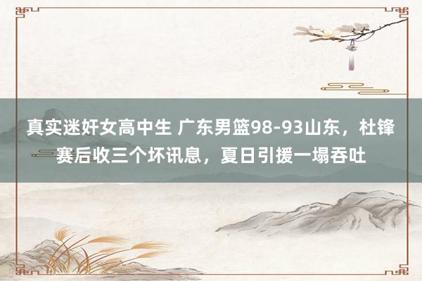 真实迷奸女高中生 广东男篮98-93山东，杜锋赛后收三个坏讯息，夏日引援一塌吞吐