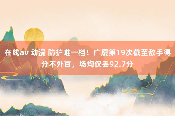 在线av 动漫 防护唯一档！广厦第19次截至敌手得分不外百，场均仅丢92.7分