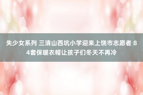 失少女系列 三清山西坑小学迎来上饶市志愿者 84套保暖衣帽让孩子们冬天不再冷