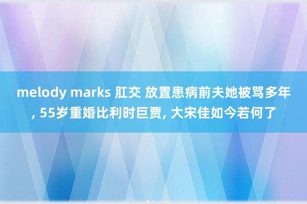 melody marks 肛交 放置患病前夫她被骂多年， 55岁重婚比利时巨贾， 大宋佳如今若何了