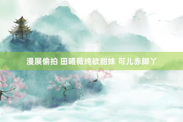 漫展偷拍 田曦薇纯欲甜妹 可儿赤脚丫