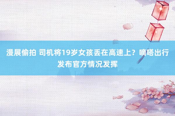 漫展偷拍 司机将19岁女孩丢在高速上？嘀嗒出行发布官方情况发挥