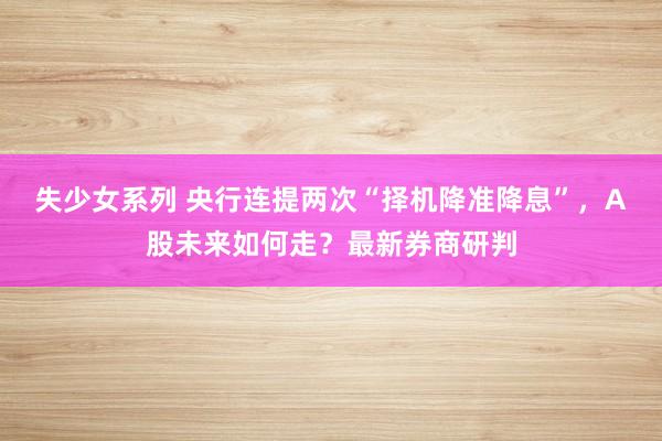 失少女系列 央行连提两次“择机降准降息”，A股未来如何走？最新券商研判