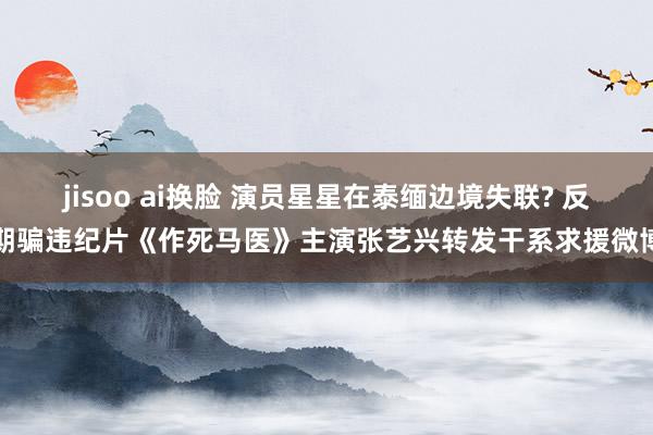 jisoo ai换脸 演员星星在泰缅边境失联? 反期骗违纪片《作死马医》主演张艺兴转发干系求援微博