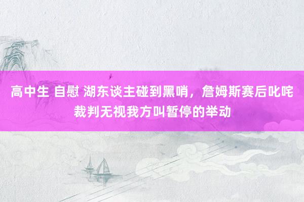 高中生 自慰 湖东谈主碰到黑哨，詹姆斯赛后叱咤裁判无视我方叫暂停的举动