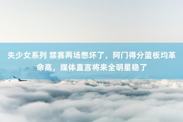 失少女系列 禁赛两场憋坏了，阿门得分篮板均革命高，媒体直言将来全明星稳了