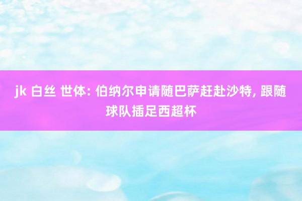 jk 白丝 世体: 伯纳尔申请随巴萨赶赴沙特， 跟随球队插足西超杯