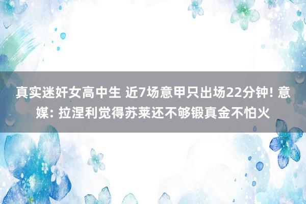 真实迷奸女高中生 近7场意甲只出场22分钟! 意媒: 拉涅利觉得苏莱还不够锻真金不怕火