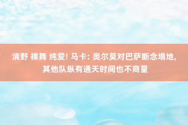 清野 裸舞 纯爱! 马卡: 奥尔莫对巴萨断念塌地， 其他队纵有通天时间也不商量