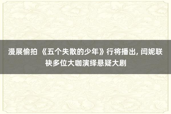 漫展偷拍 《五个失散的少年》行将播出， 闫妮联袂多位大咖演绎悬疑大剧