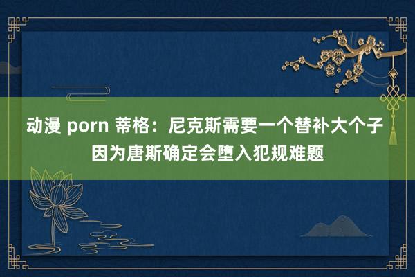 动漫 porn 蒂格：尼克斯需要一个替补大个子 因为唐斯确定会堕入犯规难题