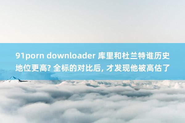 91porn downloader 库里和杜兰特谁历史地位更高? 全标的对比后， 才发现他被高估了