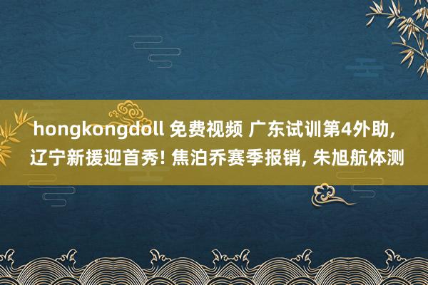 hongkongdoll 免费视频 广东试训第4外助， 辽宁新援迎首秀! 焦泊乔赛季报销， 朱旭航体测