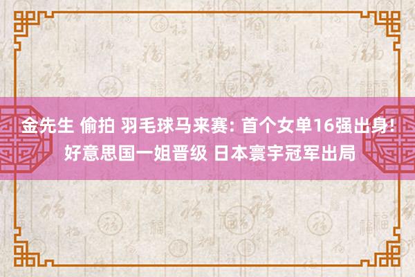 金先生 偷拍 羽毛球马来赛: 首个女单16强出身! 好意思国一姐晋级 日本寰宇冠军出局