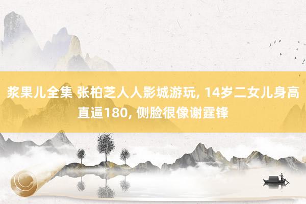 浆果儿全集 张柏芝人人影城游玩， 14岁二女儿身高直逼180， 侧脸很像谢霆锋
