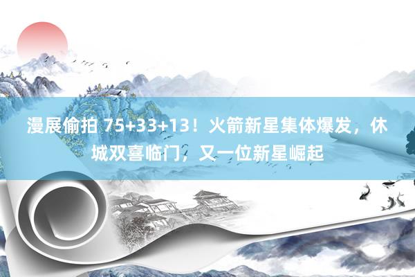 漫展偷拍 75+33+13！火箭新星集体爆发，休城双喜临门，又一位新星崛起