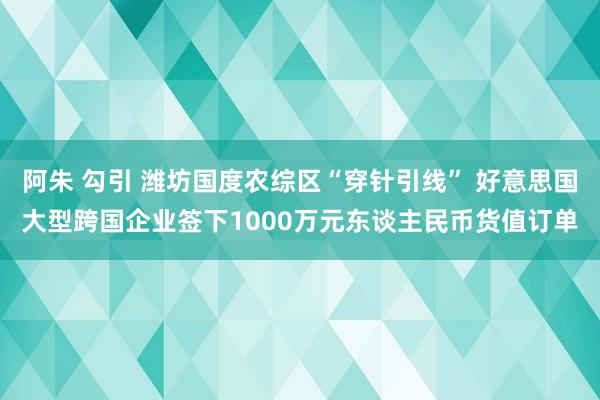 阿朱 勾引 潍坊国度农综区“穿针引线” 好意思国大型跨国企业签下1000万元东谈主民币货值订单